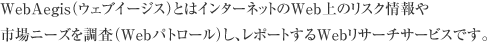 WebAegis（ウェブイージス）とはインターネットのWeb上のリスク情報や市場ニーズを調査（Webパトロール）し、レポートするWebリサーチサービスです。